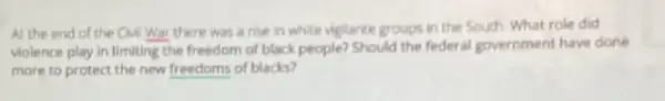 At the end of the CMI War there was a rise in white vigilante groups in the Souch. What role did
violence play in limiting the freedom of black people?Should the federal government have done
more to protect the new freedoms of blacks?