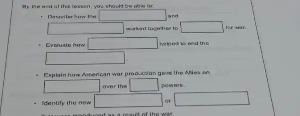 By the end of this lesson, you should be able to:
- Describe how the square  and
square  worked together to square  for war.
- Evaluate how square  helped to end the
square 
Explain how American war production gave the Allies an
square  over the square  powers.
Identify the new
square  or
square