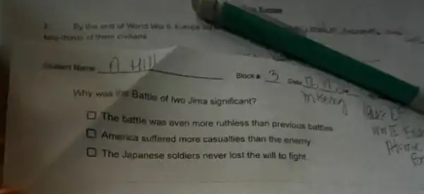 By the end of World War D. Europe lay
two thirus of them civilans
Why was the Battle of two Jima significant?
The battle was even more ruthless than previous battles
America suffered more casualties than the enemy
The Japanese soldiers never lost the will to fight.