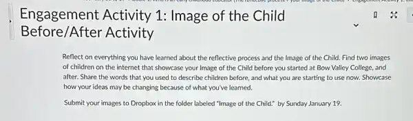 Engagement Activity 1: Image of the Child
Before/After Activity
Reflect on everything you have learned about the reflective process and the Image of the Child.Find two images
of children on the internet that showcase your Image of the Child before you started at Bow Valley College, and
after. Share the words that you used to describe children before, and what you are starting to use now. Showcase
how your ideas may be changing because of what you've learned.
Submit your images to Dropbox in the folder labeled "Image of the Child." by Sunday January 19.