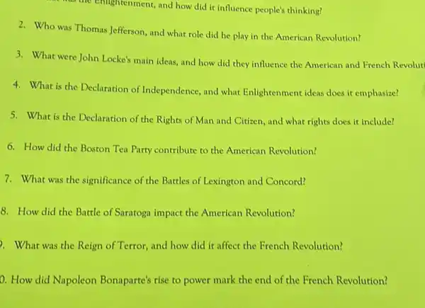 the Enlightenment, and how did it influence people's thinking?
2. Who was Thomas Jefferson and what role did he play in the American Revolution?
3. What were John Locke's main ideas, and how did they influence the American and French Revolut
4. What is the Declaration of Independence, and what Enlightenment ideas does it emphasize?
5. What is the Declaration of the Rights of Man and Citizen, and what rights does it include?
6. How did the Boston Ten Party contribute to the American Revolution?
7. What was the significance of the Battles of Lexington and Concord?
8. How did the Battle of Saratogn impact the American Revolution?
2. What was the Reign of Terror, and how did it affect the French Revolution?
0. How did Napoleon Bonaparte's rise to power mark the end of the French Revolution?