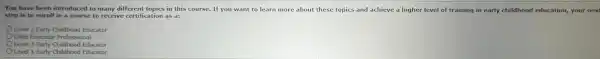 You is to enrolling advice to many detertifications is the You have been introduced to many different topics.in this course.If you want to learn more about these topic and achieve a higher level of training in early childhood education,your next
Level 2 Early Childhood Educator
Child Educator Professional
Level 3 Early Childhood Educator
Level 1 Early Childhood Educator