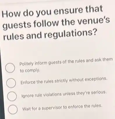 How do you ensure that
guests follow the venue's
rules and regulations?
Politely inform guests of the rules and ask them
to comply.
Enforce the rules strictly without exceptions.
Ignore rule violations unless they're serious.
Wait for a supervisor to enforce the rules.