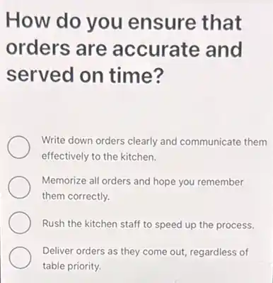 How do you ensure that
orders are accurate and
served on time?
Write down orders clearly and communicate them
effectively to the kitchen.
Memorize all orders and hope you remember
them correctly.
Rush the kitchen staff to speed up the process.
Deliver orders as they come out, regardless of
table priority.