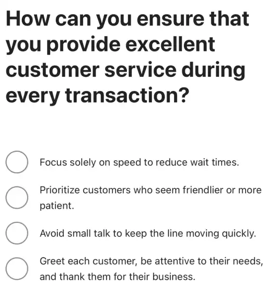 How can you ensure that
you provide excellent
customer service during
every transaction?
Focus solely on speed to reduce wait times.
Prioritize customers who seem friendlier or more
patient.
Avoid small talk to keep the line moving quickly.
Greet each customer, be attentive to their needs,
and thank them for their business.