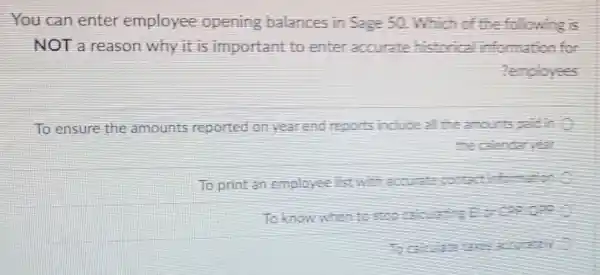 You can enter employee opening balances in Sage 50 Which of the following is
NOT a reason why it is important to enter accurate historica information for
employees
To ensure the amounts reported on year end reports include al the amounts
the calentaryear
To print an employee Tst with haccurate contac intemation
To know when to concep