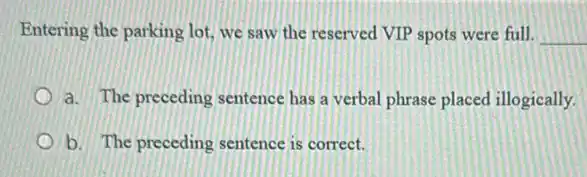 Entering the parking lot we saw the reserved VIP spots were full. __
a. The preceding sentence has a verbal phrase placed illogically
b. The preceding sentence is correct.