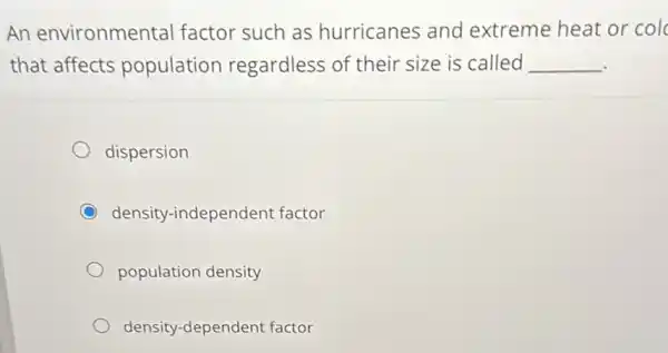 An environmental factor such as hurricanes and extreme heat or col
that affects population regardless of their size is called __
dispersion
C density-independent factor
population density
density-dependent factor