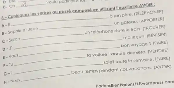 E.On __ voulu partir plus lon
3-Conluguez les verbes av passé composé en ullisan!l'auxillaire AVOIR:
A II
à son père. (TELEPHONER)
B - Sophie et Jean
__ un gateau. (APPORTER)
C-Sarah
__ un téléphone dans le train. (TROUVER)
D-J
__ ma leçon. (RÉVISER)
E-VOUS
__ bon voyage ? (FAIRE)
F-TU
__ ta voiture l'année dernière. (VENDRE)
G-II
__ soleil toute la semaine (FAIRE)
H-Nous
__ beau temps pendant nos vacances. (AVOIR)