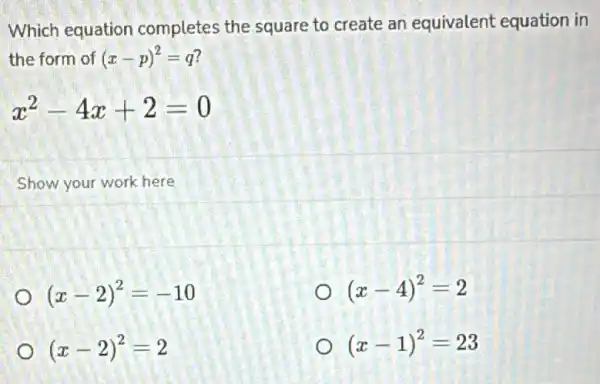 Which equation completes the square to create an equivalent equation in
the form of (x-p)^2=q
x^2-4x+2=0
Show your work here
(x-2)^2=-10
(x-4)^2=2
(x-2)^2=2
(x-1)^2=23