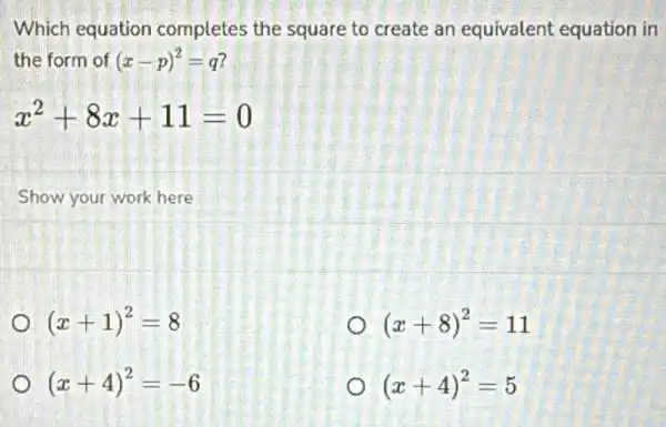 Which equation completes the square to create an equivalent equation in
the form of (x-p)^2=q
x^2+8x+11=0
Show your work here
(x+1)^2=8
(x+8)^2=11
(x+4)^2=-6
(x+4)^2=5