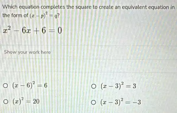 Which equation completes the square to create an equivalent equation in
the form of (x-p)^2=q
x^2-6x+6=0
Show your work here
(x-6)^2=6
(x-3)^2=3
(x)^2=20
(x-3)^2=-3