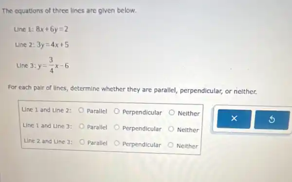 The equations of three lines are given below.
Line 1: 8x+6y=2
Line 2: 3y=4x+5
Line 3: y=(3)/(4)x-6
For each pair of lines, determine whether they are parallel, perpendicular, or nelther.