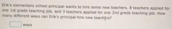 Erik's elementary school principal wants to hire some new teachers. 8 teachers applied for
one 1st grade teaching job, and 3 teachers applied for one 2nd grade teaching job. How
many different ways can Erik's principal hire new teachers?
square  ways