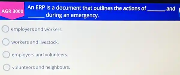 An ERP is a document that outlines the actions of __ and
__ during an emergency.
employers and workers.
workers and livestock.
employers and volunteers.
volunteers and neighbours.