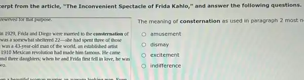 erpt from the article, "The Inconvenient Spectacle of Frida Kahlo," and answer the following questions.
reserved for that purpose.
in 1929,Frida and Diego were married to the consternation of
was a somewhat sheltered 22-she had spent three of those
was a 43 -year-old man of the world, an established artist
1910 Mexican revolution had made him famous. He came
and three daughters; when he and Frida first fell in love, he was
The meaning of consternation as used in paragraph 2 most n
amusement
dismay
excitement
indifference