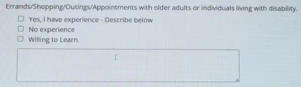 Errands/Shopping/Outings /Appointments with older adults or individuals living with disability.
D Yes,I have experience - Describe below
No experience
Willing to Learn
square 
I