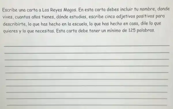 Escribe una carta a Los Reyes Magos. En esta carta debes incluir tu nombre, donde
vives, cuantos años tienes dónde estudias, escribe cinco adjetivos positivos para
describirte, lo que has hecho en la escuela lo que has hecho en casa, dile lo que
quieres y lo que necesitas. Esta carta debe tener un minimo de 125 palabras.
__