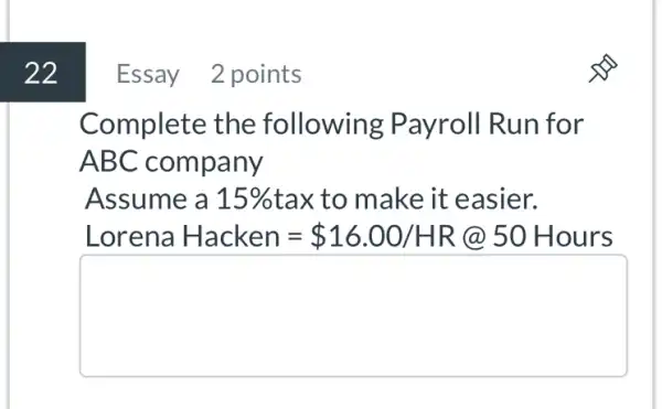 Essay 2 points
Complete the following : Payroll Run for
ABC company
Assume a 15%  tax to make it easier.
Lorena Hacken= 16.00/HR 50 Hours
square