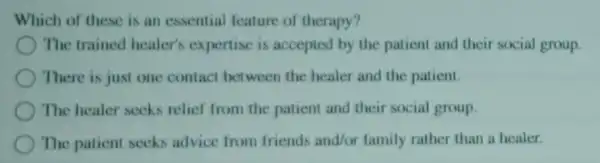 Which of these is an essential feature of therapy?
) The trained healer's expertise is accepted by the patient and their social group.
There is just one contact between the healer and the patient.
The healer seeks relief from the patient and their social group.
The patient seeks advice from friends and/or family rather than a healer.