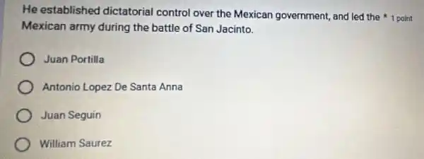 He established dictatorial control over the Mexican government, and led the 1 point
Mexican army during the battle of San Jacinto.
Juan Portilla
Antonio Lopez De Santa Anna
Juan Seguin
William Saurez