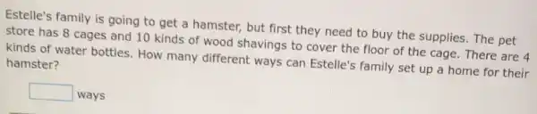 Estelle's family is going to get a hamster, but first they need to buy the supplies. The pet
store has 8 cages and 10 kinds of wood shavings to cover the floor of the cage. There are 4
kinds of water bottles. How many different ways can Estelle's family set up a home for their
hamster?
square  ways