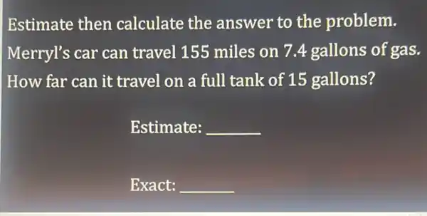 Estimate then calculate the answer to the problem.
Merryl's car can travel 155 miles on 7.4 gallons of gas.
How far can it travel on a full tank of 15 gallons?
Estimate: __
Exact: __