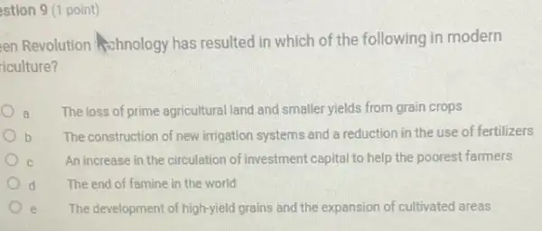 estion 9 (1 point)
en Revolution schnology has resulted in which of the following in modern
iculture?
a The loss of prime agricultural land and smaller yields from grain crops
b The construction of new irrigation systems and a reduction in the use of fertilizers
An increase in the circulation of investment capital to help the poorest farmers
d	The end of famine in the world
e The development of high-yield grains and the expansion of cultivated areas