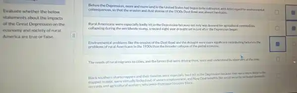 Evaluate whether the below
statements about the impacts
of the Great Depression on the
economy and society of rural
America are true or false.
square 
Before the Depression, more and more land in the United States had begun to be cultivated, with little regard for environmental
square 
square 
consequences, so that the erosion and dust storms of the 1930s Dust Bowl was almost inevitable.
Rural Americans were especially badly hit in the Depression because not only was demand for agricultural commodities
square  collapsing during the worldwide slump, a record eight year drought set in just after the Depression began.	square 
Environmental problems like the erosion of the Dust Bowl and the drought were more significant contributing factors to the
square 
problems of rural Americans in the 1930s than the broader collapse of the global economy.
The needs of rural migrants to cities, and the forces that were driving them, were well understood by observers at the time.
square 
Black southern sharecroppers and their families were especially hard-hit in the Depression because they were more likely to be
trapped in debt, were virtually locked out of secure employement and New Deal benefits like social security excluded domestic
square 
servants and agricultural workers who were disproportionately Black
square 
square 
square