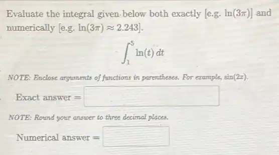 Evaluate the integral given-below both exactly [e.g. ln(3pi )] and
numerically e.g. ln(3pi )approx 2.243]
int _(1)^5ln(t)dt
NOTE: Enclose arguments of functions in parentheses. For example, sin(2x)
Exact answer=
NOTE: Round your answer to three decimal places.
Numerical answer=