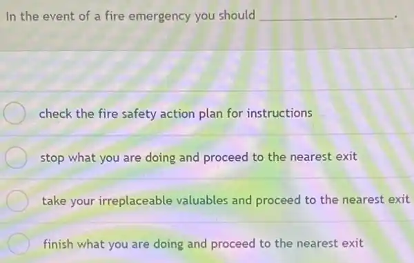 In the event of a fire emergency you should __
check the fire safety action plan for instructions
stop what you are doing and proceed to the nearest exit
take your irreplaceable valuables and proceed to the nearest exit
finish what you are doing and proceed to the nearest exit