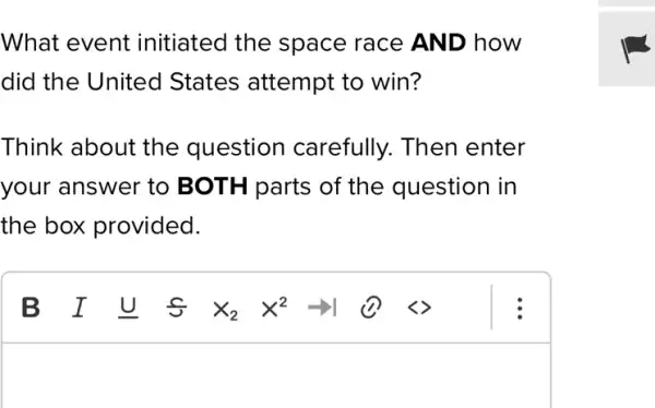 What event initiated the space race AND how
did the United States attempt to win?
Think about the question carefully. Then enter
your answer to BOTH parts of the question in
the box provided.
square