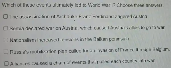 Which of these events ultimately led to World War l? Choose three answers.
The assassination of Archduke Franz Ferdinand angered Austria.
Serbia declared war on Austria , which caused Austria's allies to go to war.
Nationalism increased tensions in the Balkan peninsula.
Russia's mobilization plan called for an invasion of France through Belgium.
Alliances caused a chain of events that pulled each country into war.