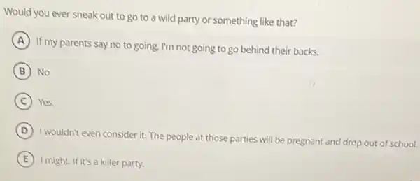 Would you ever sneak out to go to a wild party or something like that?
A
If my parents say no to going, I'm not going to go behind their backs.
B No
C Yes.
D
I wouldn't even consider it The people at those parties will be pregnant and drop out of school.
E I might. If it's a killer party.