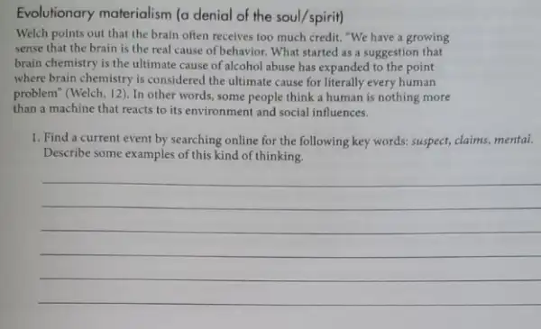 Evolutionary materialism (a denial of the soul/spirit)
Welch points out that the brain often receives too much credit. "We have a growing
sense that the brain is the real cause of behavior. What started as a suggestion that
brain chemistry is the ultimate cause of alcohol abuse has expanded to the point
where brain chemistry is considered the ultimate cause for literally every human
problem" (Welch, 12). In other words, some people think a human is nothing more
than a machine that reacts to its environment and social influences.
1. Find a current event by searching online for the following key words:suspect, claims, mental.
Describe some examples of this kind of thinking.
__