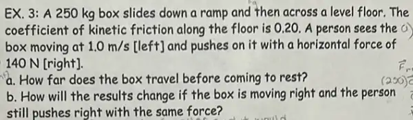 EX. 3: A 250 kg box slides down a ramp and then across a level floor The
coefficient of kinetic friction along the floor is 0.20. A person sees the a
box moving at 1.0m/s[left] and pushes on it with a horizontal force of
140 N [right].
a. How far does the box travel before coming to rest?
b. How will the results change if the box is moving right and the person
still pushes right with the same force?