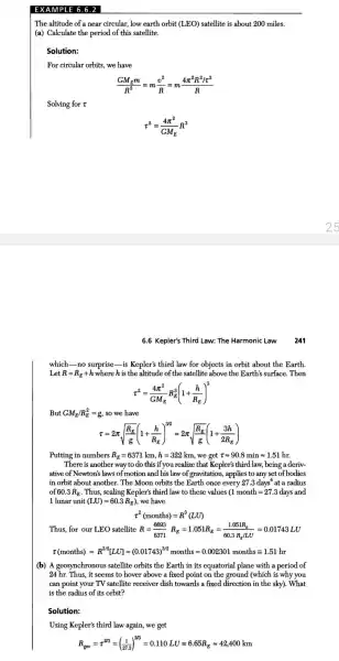 EXAM APLE 6.6.2 |
The altitude of a near circular, low earth orbit (LEO) satellite is about 200 miles.
(a) Calculate the period of this satellite.
Solution:
For circular orbits, we have
(GM_(E)m)/(R^2)=m(v^2)/(R)=m(4pi ^2R^2/z^2)/(R)
Solving for t
tau ^2=(4pi ^2)/(GM_(E))R^3
6.6 Kepler's Third Law: The Harmonic Law 241
which-no surprise-is Kepler's third law for objects in orbit about the Earth.
Let R=R_(E)+h where his the altitude of th e satellite above the Earth's surface. Then
x^2=(4pi ^2)/(GM_(E))R_(E)^3(1+(h)/(R_(E)))^3
But GM_(E)/R_(E)^2=g so we have
z=2pi sqrt ((R_(E))/(g))(1+(h)/(R_(E)))^3/2approx 2pi sqrt ((R_(E))/(g))(1+(3h)/(2R_(E)))
Putting in numbers R_(E)=6371km,h=322km we get tau approx 90.8minapprox 1.51 hr.
There is another way to do this if you realize that Kepler'; third law, being a deriv-
ative of Newton's laws of motion and his law of gravitation , applies to any set of bodies
in orbit about another. The Moon orbits the Earth once every 27.3 days at a radius
60.3R_(E) . Thus, scaling Kepler's third law to these values (1 month=27.3 days a nd
1 lunar unit (LU)=60.3R_(E)) we have
tau ^2(months)=R^3(LU)
Thus, for our LEO satellite R=(6693)/(6371)R_(E)=1.051R_(E)=(1.051R_(E))/(60.3R_(E)IL)=0.01743LU
t(mondhs)=R^2a[LU]=(0.01743)^122months=0.002801months=1.51ln
(b) A geosynchronous satellite orbits the Earth in its equatorial plane with a period of
24 hr.Thus,it seems to hover above a fixed point on the ground (which is why you
can point your TV satellite receiver dish towards a fixed direction in the sky). What
is the radius of its orbit?
Solution:
Using Kepler'; third law again,we get
R_(gvo)=x^203=((1)/(273))^2/3=0.110LU=6.65R_(E)approx 42,400km