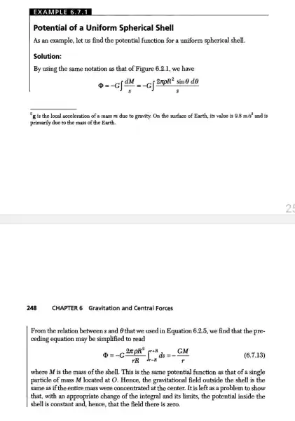 EXAMPLE 6.7.1
Potential of a Uniform Spherical Shell
As an example, let us find the potential function for a uniform spherical shell.
Solution:
By using the same notation as that of Figure 6.2.1, we have
Phi =-Gint (dM)/(s)=-Gint (2pi rho R^2sinTheta dTheta )/(s)
__
g is the local acceleration of a mass m due to gravity.On the surface of Earth, its value is 9.8m/s^2 and is
primarily due to the mass of the Earth.
CHAPTER (Gravitation and Central Forces
From the relation between s and 0 that we used in Equation 6.2.5, we find that the pre-
ceding equation may be simplified to read
Phi =-G(2pi rho R^2)/(rR)int _(r-R)^r+Rds=-(GM)/(r)
(6.7.13)
where M is the mass of the shell . This is the same potential function as that of a single
particle of mass M located at O. Hence , the gravitational field outside the shell is the
same as if the entire mass were concentrated at the center. It is left as a problem to show
that, with an appropriate change of the integral and its limits, the potential inside the
shell is constant and hence, that the field there is zero.