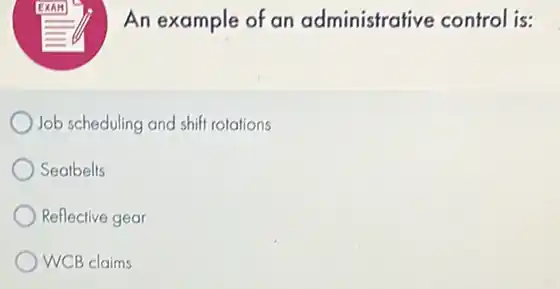 An example of an administrative control is:
Job scheduling and shiff rotations
Seatbelts
Reflective gear
WCB claims