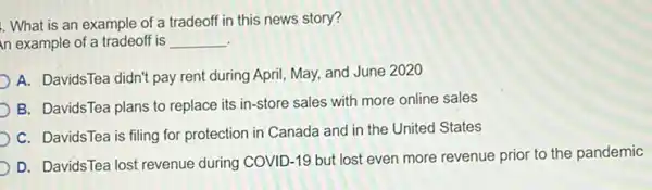 . What is an example of a tradeoff in this news story?
n example of a tradeoff is __
A. DavidsTea didn't pay rent during April, May,and June 2020
B. DavidsTea plans to replace its in-store sales with more online sales
C. DavidsTea is filing for protection in Canada and in the United States
D. DavidsTea lost revenue during COVID-19 but lost even more revenue prior to the pandemic