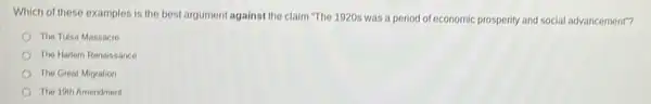 Which of these examples is the best argument against the claim "The 1920s was a period of economic prosperity and social advancement"?
The Tulsa Massacre
The Halem Renaissance
The Great Migration
The 19th Amendment