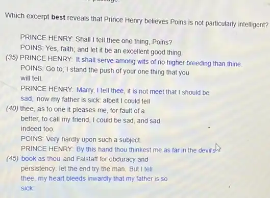 Which excerpt best reveals that Prince Henry believes Poins is not particularly intelligent?
PRINCE HENRY: Shall I tell the one thing, Poins?
POINS: Yes, faith; and let it be an excellent good thing
(35) PRINCE HENRY: It shall serve among wits of no higher breeding than thine
POINS: Go to; I stand the push of your one thing that you
will tell.
PRINCE HENRY: Marry, I tell thee, it is not meet that I should be
sad, now my father is sick: albeit I could tell
(40) thee, as to one it pleases me for fault of a
better, to call my friend, I could be sad, and sad
indeed too.
POINS: Very hardly upon such a subject.
PRINCE HENRY: By this hand thou thinkest me as far in the devil's
(45) book as thou and Falstaff for obduracy and
persistency: let the end try the man. But I tell
thee, my heart bleeds inwardly that my father is so
sick