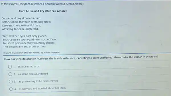 In this excerpt, the poet describes a beautiful woman named Amoret.
from A Hue and Cry after Fair Amoret
Coquet and coy at once her air.
Both studied, tho' both seem neglected:
Careless she is with artful care.
Affecting to seem unaffected
With skill her eyes dart evry glance.
Yet change so soon you'd ne'er suspect 'em;
For she'd persuade they wound by chance.
Tho'certain aim and art direct 'em.
(from "A Hue and Cry after Fair Amoret"by William Congreve)
How does the description "Careless she is with artful care, / Affecting to seem unaffected" characterize the woman in the poem?
1. as a talented artist
2. as alone and abandoned
3. as pretending to be disinterested
4. as nervous and worried about her looks