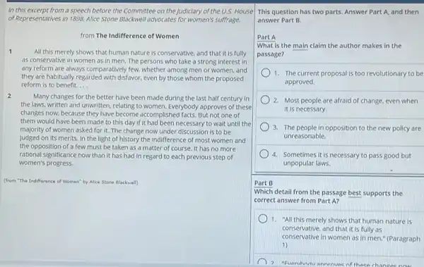 In this excerpt from a speech before the Committee on the Judiciary of the U.S. House
of Representatives in 1898 Alice Stone Blackwell advocates for women's suffrage.
from The Indifference of Women
1
All this merely shows that human nature is conservative, and that it is fully
as conservative in women as in men.The persons who take a strong interest in
any reform are always comparatively few, whether among men or women, and
they are habitually regarded with disfavor, even by those whom the proposed
reform is to benefit. __
2
Many changes for the better have been made during the last half century in
the laws, written and unwritten, relating to women Everybody approves of these
changes now, because they have become accomplished facts But not one of
them would have been made to this day If it had been necessary to wait until the
majority of women asked for it. The change now under discussion is to be
judged on its merits In the light of history the indifference of most women and
the opposition of a few must be taken as a matter of course. It has no more
rational significance now than it has had in regard to each previous step of
women's progress.
(from "The Indifference of Women" by Alice Stone Blackwell)
This question has two parts. Answer Part A,and then
answer Part B.
Part A
What is the main claim the author makes in the
passage?
1. The current proposal is too revolutionary to be
approved.
2. Most people are afraid of change, even when
it is necessary.
3. The people in opposition to the new policy are
unreasonable.
4. Sometimes it is necessary to pass good but
unpopular laws.
Part B
Which detail from the passage best supports the
correct answer from Part A?
1. "All this merely shows that human nature is
conservative.and that it is fully as
conservative and that it is in men." (Paragraph
1)
2 "Evaruhnivannrnvac of these change