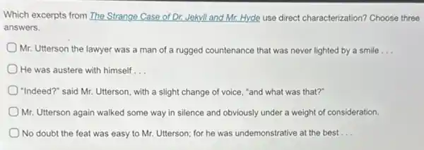 Which excerpts from The Strange Case of Dr. Jekyll and Mr. Hyde use direct characterization? Choose three
answers.
Mr. Utterson the lawyer was a man of a rugged countenance that was never lighted by a smile __
He was austere with himself __
"Indeed?" said Mr. Utterson with a slight change of voice, "and what was that?"
Mr. Utterson again walked some way in silence and obviously under a weight of consideration.
No doubt the feat was easy to Mr.Utterson; for he was undemonstrative at the best __