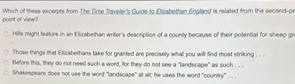 Which of these excerpts from The Time Traveler's Guide to Elizabethan England is related from the second-pe
point of view?
Hills might feature in an Elizabethan writer's description of a county because of their potential for sheep gr
Those things that Elizabethans take for granted are precisely what you will find most striking __
Before this, they do not need such a word, for they do not see a "landscape "as such __
Shakespeare does not use the word "landscape" at all; he uses the word "country" __