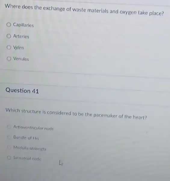 Where does the exchange of waste materlals and oxygen take place?
Capillaries
Arteries
Veins
Venules
Question 41
Which structure is considered to be the pacemaker of the heart?
Artioventricular node
Bundle of His
Medulla oblongta
Sinostrial node