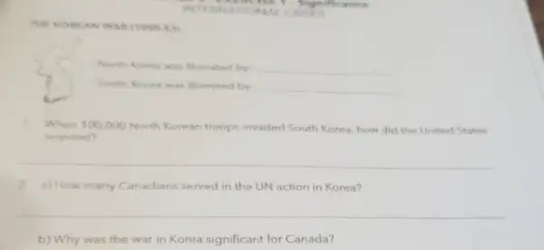 excise 1. Sig niffea nen
INTERN ATION AL CRIS ES
THE KOREAN WAR (1990-53)
North Korea was liberated by: __
South Korea was liberated by: __
1.When 100,000 North Korean troops invaded South Korea, how did the United States
respond?
__
2.a) How many Canadians served in the UN action in Korea?
__
b) Why was the war in Korea significant for Canada?