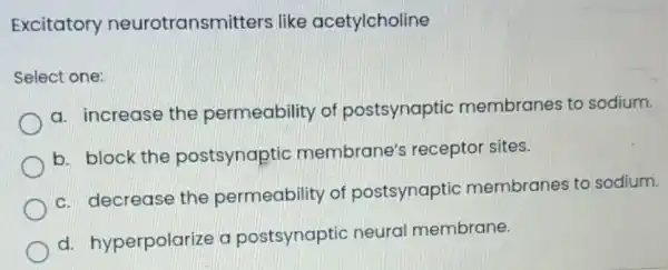 Excitatory neurotransmitters like acetylcholine
Select one:
a. increase the permeability of postsynaptic membranes to sodium.
b. block the postsynaptic membrane's receptor sites.
c. decrease the permeability of postsynaptic membranes to sodium.
d.hyperpolarize a postsynaptic neural membrane.