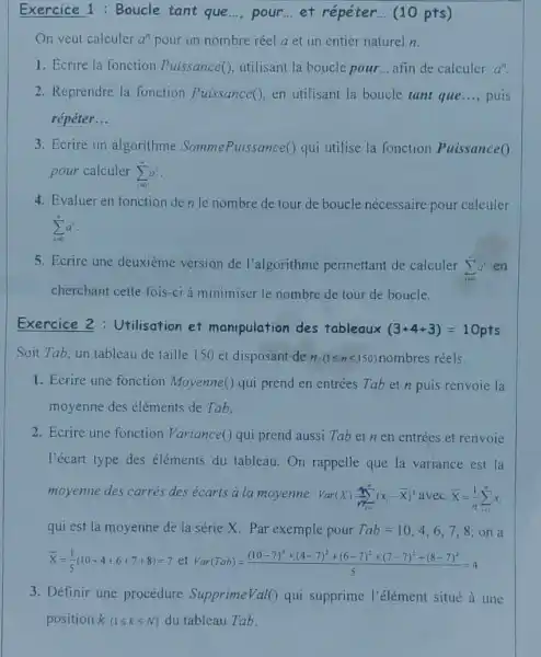 Exercice 1: Boucle tant que..., pour et répéter. __ (10 pts)
On veut calculer a"pour un nombre réel a et un entier naturel n.
1. Ecrire la fonction Puissance(), utilisant la boucle pour __ afin de calculer a^n
2. Reprendre la fonction Puissance() en utilisant la boucle tant que.... puis __
répéter __
3. Ecrire un algorithme SommePuissance() qui utilise la fonction Puissance0
pour calculer sum _(i=0)^na^i
4. Evaluer en fonction denle nombre de tour de boucle nécessaire pour calculer
sum _(i=0)^na^i
5. Ecrire une deuxième version de l'algorithme permettant de calculer
sum _(i=0)^na^i en
cherchant cette fois-ci a minimiser le nombre de tour de boucle.
Exercice 2 : Utilisation et manipulation des tableaux (3+4+3)=10pts
Soit Tab, un tableau de taille 150 et disposant de n(1leqslant nleqslant 150) nombres réels.
1. Ecrire une fonction Moyenne() qui prend en entrées Tab et n puis renvoie la
moyenne des éléments de Tab.
2. Ecrire une fonction Variance() qui prend aussi Tab et n en entrées et renvoie
l'écart type des éléments du tableau On rappelle que la variance est la
moyenne des carrés des écarts a la moyenne Var(X)=sum _(n=1)^infty (x,-bar (X))^2 avec bar (X)=(1)/(n)sum _(i=1)^nx_(i)
qui est la moyenne de la série X.Par exemple pour Tab=10,4,6,7,8 on a
bar (x)=(1)/(5)(10+4+6+7-8)=7et forr(Dart)=((10-7)^2+(4-7)^2+(6-7)^2+(7-7)^2+(8-7)^2)/(5)=4
3. Définir une procédure Supprime Val( ) qui supprime l'élément situé a une
position k(1leqslant kleqslant N) du tableau Tab.